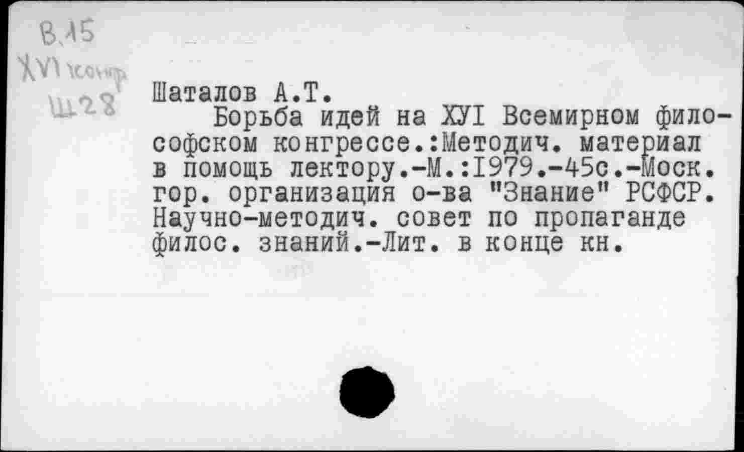 ﻿ВЛ5
ЩЛ2
Шаталов А»Т»
Борьба идей на ХУ1 Всемирном философском конгрессе.:Методич. материал в помощь лектору.-М.:1979.-45с.-моек, гор. организация о-ва ’’Знание” РСФСР. Научно-методич. совет по пропаганде филос. знаний.-Лит. в конце кн.